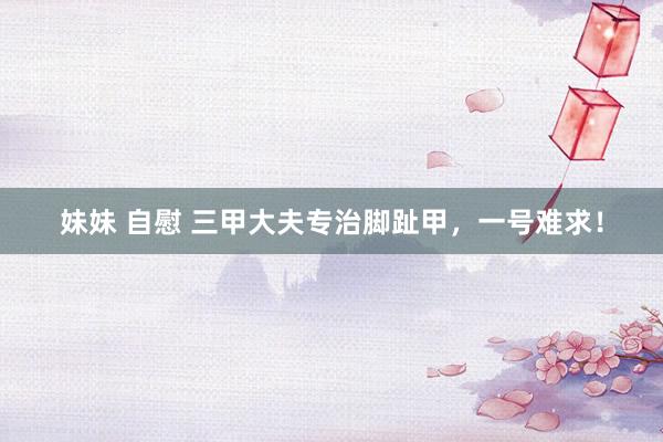 妹妹 自慰 三甲大夫专治脚趾甲，一号难求！