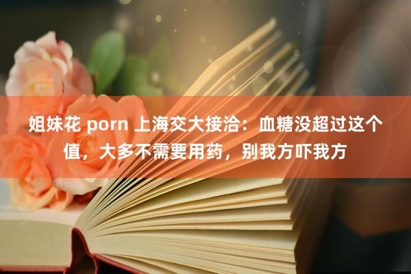 姐妹花 porn 上海交大接洽：血糖没超过这个值，大多不需要用药，别我方吓我方