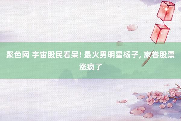 聚色网 宇宙股民看呆! 最火男明星杨子， 家眷股票涨疯了