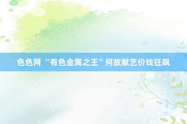 色色网 “有色金属之王”何故献艺价钱狂飙