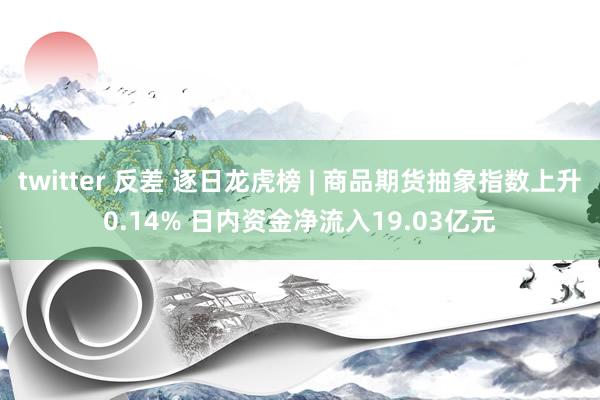 twitter 反差 逐日龙虎榜 | 商品期货抽象指数上升0.14% 日内资金净流入19.03亿元