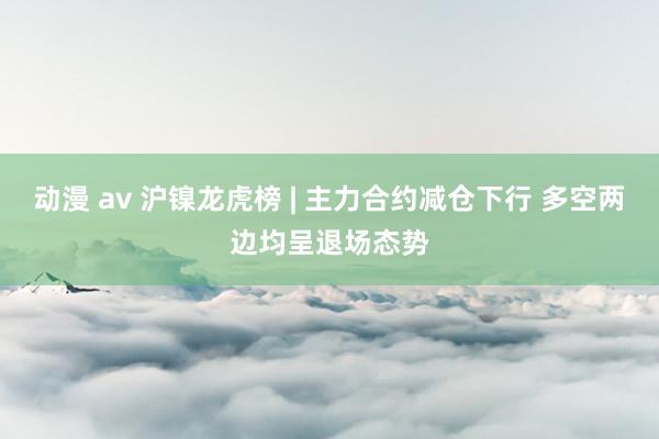 动漫 av 沪镍龙虎榜 | 主力合约减仓下行 多空两边均呈退场态势