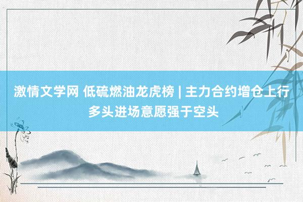 激情文学网 低硫燃油龙虎榜 | 主力合约增仓上行 多头进场意愿强于空头