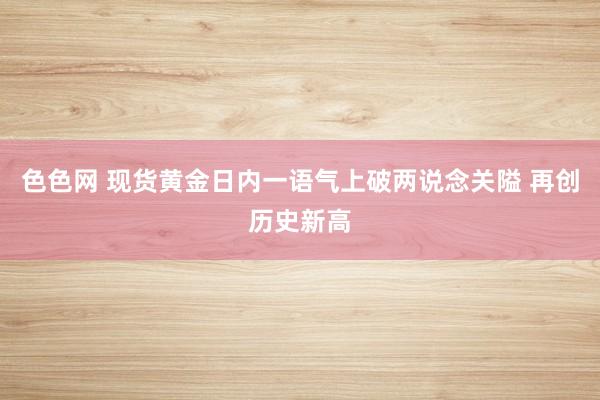 色色网 现货黄金日内一语气上破两说念关隘 再创历史新高
