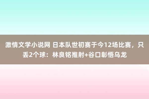 激情文学小说网 日本队世初赛于今12场比赛，只丢2个球：林良铭推射+谷口彰悟乌龙
