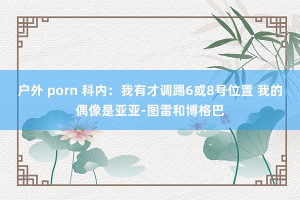 户外 porn 科内：我有才调踢6或8号位置 我的偶像是亚亚-图雷和博格巴