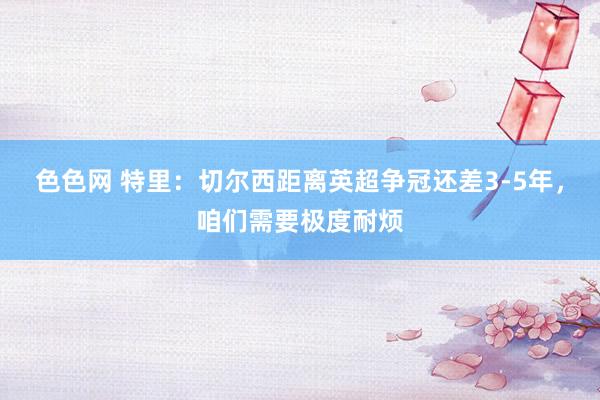 色色网 特里：切尔西距离英超争冠还差3-5年，咱们需要极度耐烦