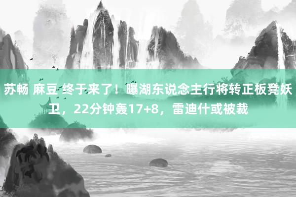 苏畅 麻豆 终于来了！曝湖东说念主行将转正板凳妖卫，22分钟轰17+8，雷迪什或被裁