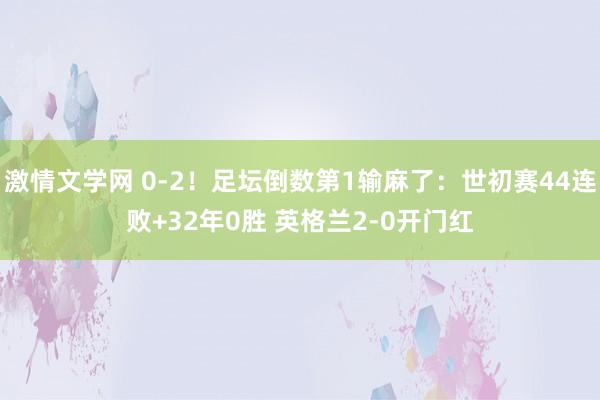激情文学网 0-2！足坛倒数第1输麻了：世初赛44连败+32年0胜 英格兰2-0开门红
