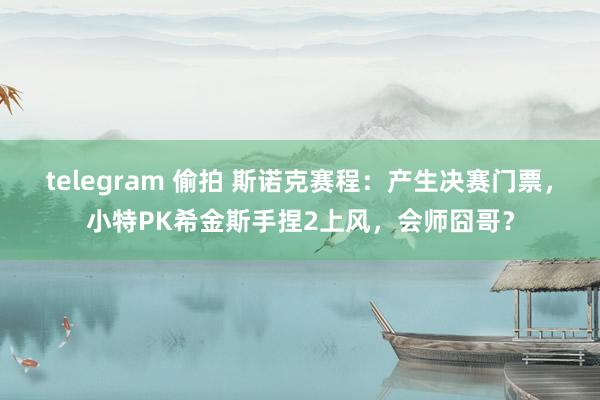 telegram 偷拍 斯诺克赛程：产生决赛门票，小特PK希金斯手捏2上风，会师囧哥？