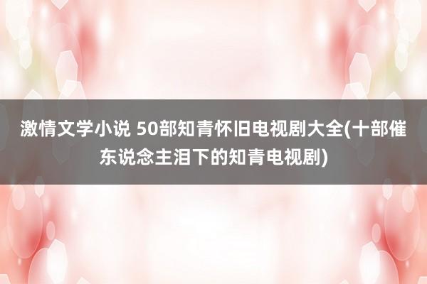 激情文学小说 50部知青怀旧电视剧大全(十部催东说念主泪下的知青电视剧)