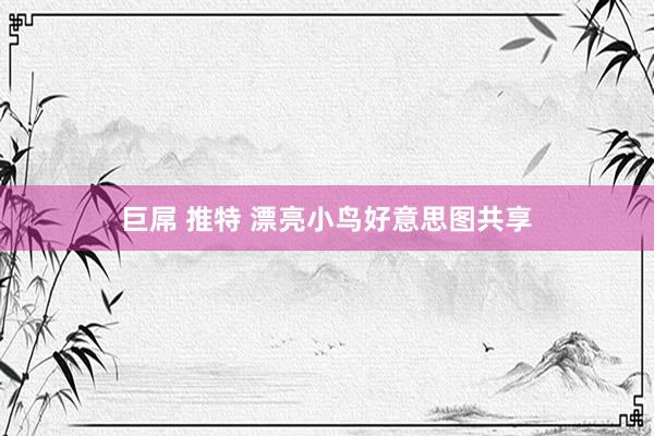 巨屌 推特 漂亮小鸟好意思图共享
