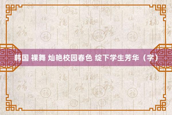 韩国 裸舞 灿艳校园春色 绽下学生芳华（字）