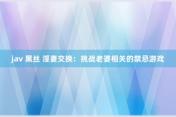 jav 黑丝 淫妻交换：挑战老婆相关的禁忌游戏