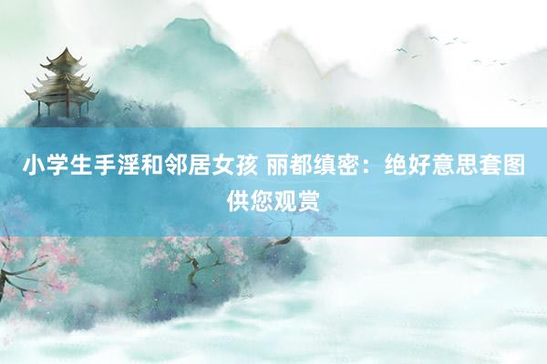 小学生手淫和邻居女孩 丽都缜密：绝好意思套图供您观赏