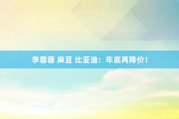 李蓉蓉 麻豆 比亚迪：年底再降价！
