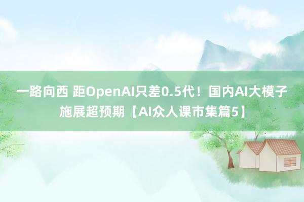 一路向西 距OpenAI只差0.5代！国内AI大模子施展超预期【AI众人课市集篇5】