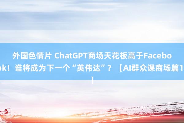 外国色情片 ChatGPT商场天花板高于Facebook！谁将成为下一个“英伟达”？【AI群众课商场篇1】