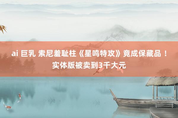 ai 巨乳 索尼羞耻柱《星鸣特攻》竟成保藏品 ！实体版被卖到3千大元