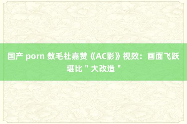 国产 porn 数毛社嘉赞《AC影》视效：画面飞跃堪比＂大改造＂
