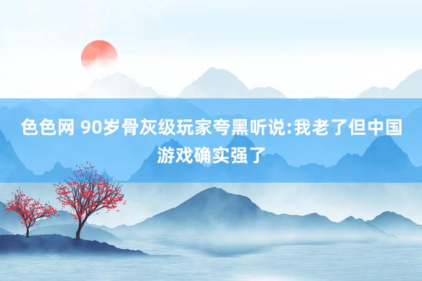 色色网 90岁骨灰级玩家夸黑听说:我老了但中国游戏确实强了