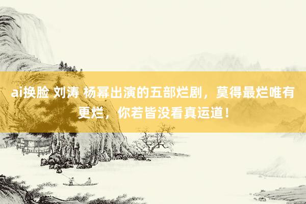 ai换脸 刘涛 杨幂出演的五部烂剧，莫得最烂唯有更烂，你若皆没看真运道！