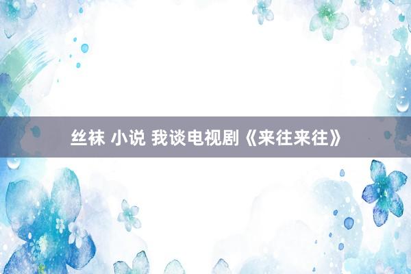丝袜 小说 我谈电视剧《来往来往》