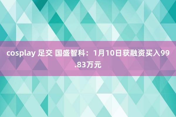 cosplay 足交 国盛智科：1月10日获融资买入99.83万元