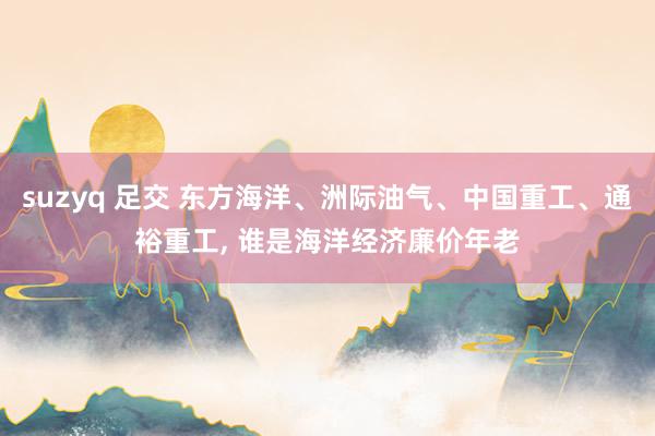 suzyq 足交 东方海洋、洲际油气、中国重工、通裕重工， 谁是海洋经济廉价年老