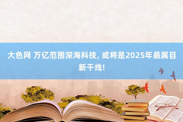 大色网 万亿范围深海科技， 或将是2025年最属目新干线!