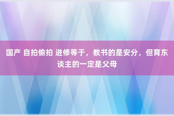 国产 自拍偷拍 进修等于，教书的是安分，但育东谈主的一定是父母