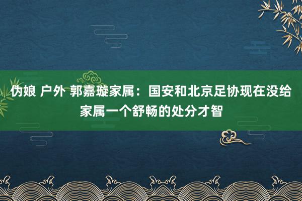 伪娘 户外 郭嘉璇家属：国安和北京足协现在没给家属一个舒畅的处分才智