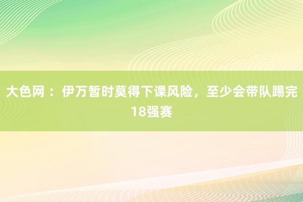 大色网 ：伊万暂时莫得下课风险，至少会带队踢完18强赛