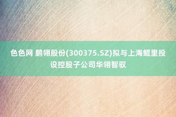 色色网 鹏翎股份(300375.SZ)拟与上海鲲里投设控股子公司华翎智驭