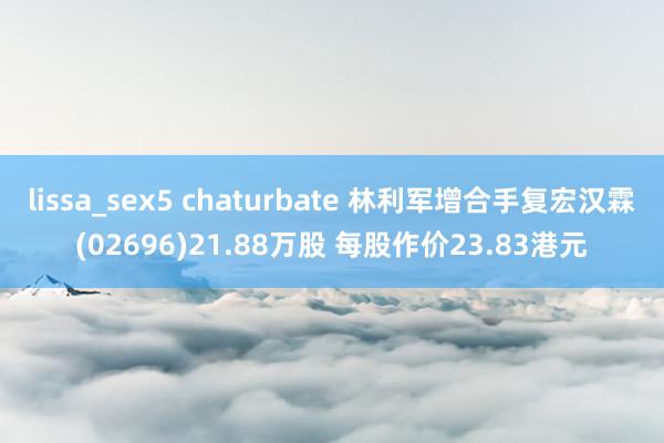 lissa_sex5 chaturbate 林利军增合手复宏汉霖(02696)21.88万股 每股作价23.83港元
