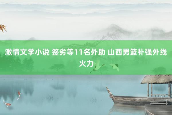 激情文学小说 签劣等11名外助 山西男篮补强外线火力