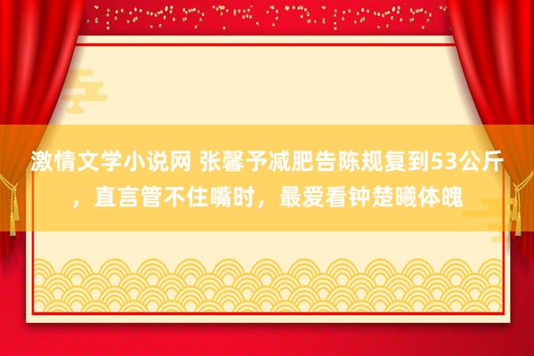 激情文学小说网 张馨予减肥告陈规复到53公斤，直言管不住嘴时，最爱看钟楚曦体魄
