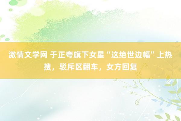 激情文学网 于正夸旗下女星“这绝世边幅”上热搜，驳斥区翻车，女方回复