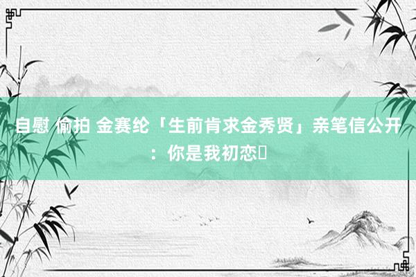自慰 偷拍 金赛纶「生前肯求金秀贤」亲笔信公开：你是我初恋⋯