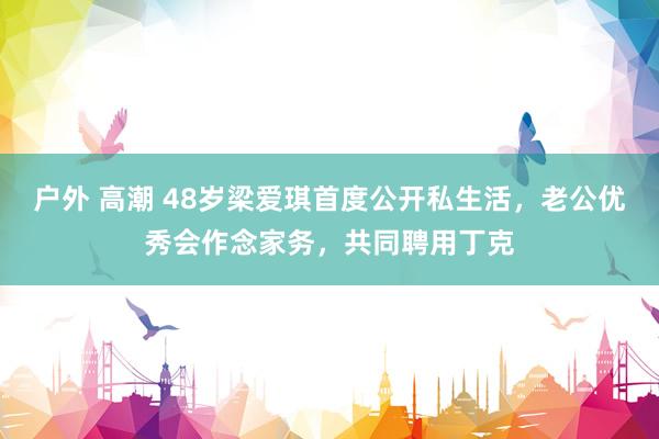 户外 高潮 48岁梁爱琪首度公开私生活，老公优秀会作念家务，共同聘用丁克