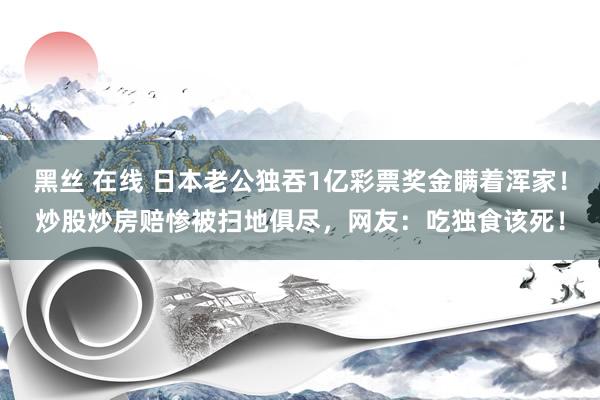 黑丝 在线 日本老公独吞1亿彩票奖金瞒着浑家！炒股炒房赔惨被扫地俱尽，网友：吃独食该死！