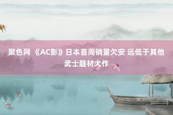 聚色网 《AC影》日本首周销量欠安 远低于其他武士题材大作