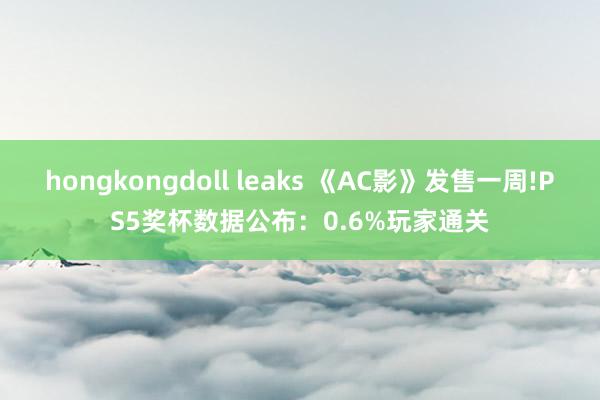 hongkongdoll leaks 《AC影》发售一周!PS5奖杯数据公布：0.6%玩家通关