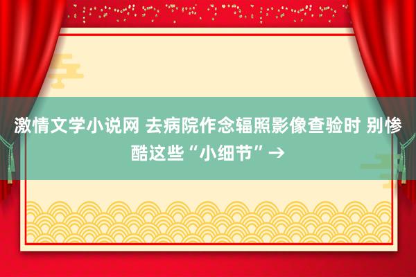 激情文学小说网 去病院作念辐照影像查验时 别惨酷这些“小细节”→