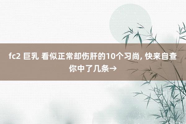 fc2 巨乳 看似正常却伤肝的10个习尚， 快来自查你中了几条→