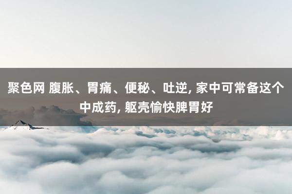 聚色网 腹胀、胃痛、便秘、吐逆， 家中可常备这个中成药， 躯壳愉快脾胃好