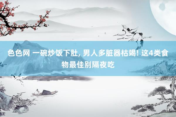 色色网 一碗炒饭下肚， 男人多脏器枯竭! 这4类食物最佳别隔夜吃