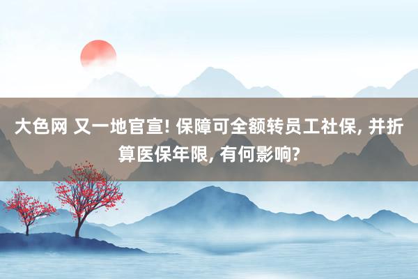 大色网 又一地官宣! 保障可全额转员工社保， 并折算医保年限， 有何影响?