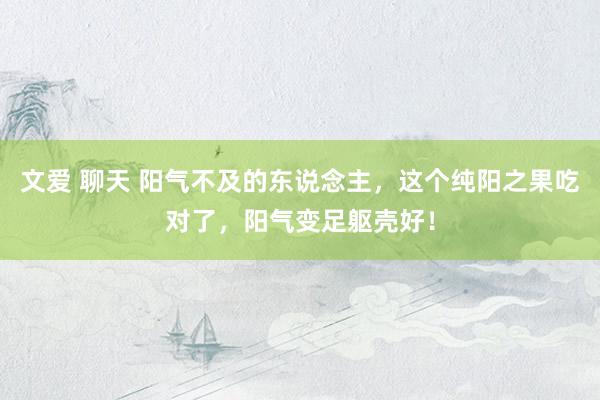 文爱 聊天 阳气不及的东说念主，这个纯阳之果吃对了，阳气变足躯壳好！