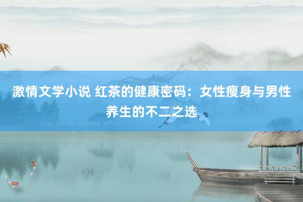 激情文学小说 红茶的健康密码：女性瘦身与男性养生的不二之选